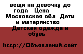 вещи на девочку до года › Цена ­ 500 - Московская обл. Дети и материнство » Детская одежда и обувь   